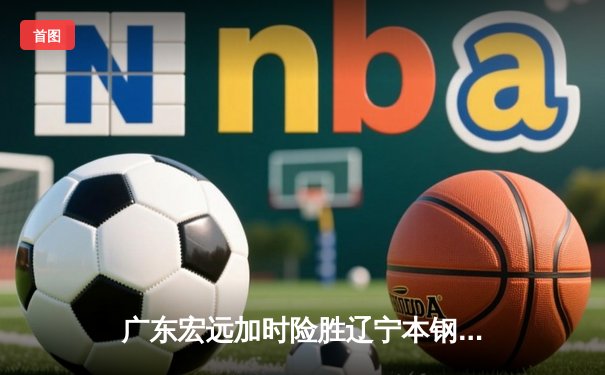 广东宏远加时险胜辽宁本钢，CBA总决赛上演史诗级对决